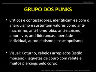 Pastor Wanderson Oliveira | www.adolescentesparacristo.com.br | contato: ewo002@motorola.com
TRIBOS URBANAS
GRUPO DOS PUNKS
• Críticos e contestadores, identificam-se com o
anarquismo e sustentam valores como anti-
machismo, anti-homofobia, anti-nazismo,
amor livre, anti-lideranças, liberdade
individual, autodidatismo e cosmopolismo.
• Visual: Coturno, cabelos arrepiados (estilo
moicano), jaquetas de couro com rebite e
muitos piercings pelo corpo.
 