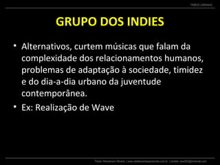 Pastor Wanderson Oliveira | www.adolescentesparacristo.com.br | contato: ewo002@motorola.com
TRIBOS URBANAS
GRUPO DOS INDIES
• Alternativos, curtem músicas que falam da
complexidade dos relacionamentos humanos,
problemas de adaptação à sociedade, timidez
e do dia-a-dia urbano da juventude
contemporânea.
• Ex: Realização de Wave
 
