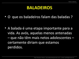 Pastor Wanderson Oliveira | www.adolescentesparacristo.com.br | contato: ewo002@motorola.com
TRIBOS URBANAS
BALADEIROS
• O que os baladeiros falam das baladas ?
• A balada é uma etapa importante para a
vida. As avós, aquelas menos antenadas
– que não têm mais netos adolescentes –
certamente diriam que estamos
perdidos.
 