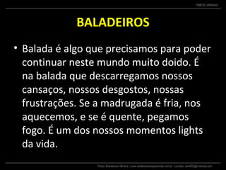 Pastor Wanderson Oliveira | www.adolescentesparacristo.com.br | contato: ewo002@motorola.com
TRIBOS URBANAS
BALADEIROS
• Balada é algo que precisamos para poder
continuar neste mundo muito doido. É
na balada que descarregamos nossos
cansaços, nossos desgostos, nossas
frustrações. Se a madrugada é fria, nos
aquecemos, e se é quente, pegamos
fogo. É um dos nossos momentos lights
da vida.
 