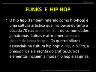 Pastor Wanderson Oliveira | www.adolescentesparacristo.com.br | contato: ewo002@motorola.com
TRIBOS URBANAS
FUNKS E HIP HOP
• O hip hop (também referido como hip-hop) é
uma cultura artística que iniciou-se durante a
década 70 nas áreas centrais de comunidades
jamaicanas, latinas e afro-americanas da
cidade de Nova Iorque. Os quatro pilares
essenciais na cultura hip hop: o rap, o DJing, a
breakdance e a escrita do grafite.Outros
elementos incluem a moda hip hop e as gírias.
 