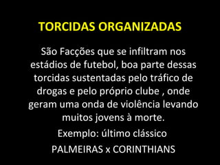 TORCIDAS ORGANIZADAS
São Facções que se infiltram nos
estádios de futebol, boa parte dessas
torcidas sustentadas pelo tráfico de
drogas e pelo próprio clube , onde
geram uma onda de violência levando
muitos jovens à morte.
Exemplo: último clássico
PALMEIRAS x CORINTHIANS
 
