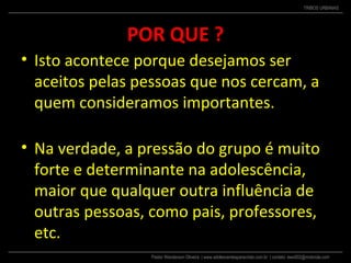 Pastor Wanderson Oliveira | www.adolescentesparacristo.com.br | contato: ewo002@motorola.com
TRIBOS URBANAS
POR QUE ?
• Isto acontece porque desejamos ser
aceitos pelas pessoas que nos cercam, a
quem consideramos importantes.
• Na verdade, a pressão do grupo é muito
forte e determinante na adolescência,
maior que qualquer outra influência de
outras pessoas, como pais, professores,
etc.
 