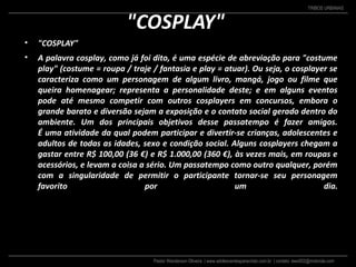 Pastor Wanderson Oliveira | www.adolescentesparacristo.com.br | contato: ewo002@motorola.com
TRIBOS URBANAS
"COSPLAY"
• "COSPLAY"
• A palavra cosplay, como já foi dito, é uma espécie de abreviação para "costume
play" (costume = roupa / traje / fantasia e play = atuar). Ou seja, o cosplayer se
caracteriza como um personagem de algum livro, mangá, jogo ou filme que
queira homenagear; representa a personalidade deste; e em alguns eventos
pode até mesmo competir com outros cosplayers em concursos, embora o
grande barato e diversão sejam a exposição e o contato social gerado dentro do
ambiente. Um dos principais objetivos desse passatempo é fazer amigos.
É uma atividade da qual podem participar e divertir-se crianças, adolescentes e
adultos de todas as idades, sexo e condição social. Alguns cosplayers chegam a
gastar entre R$ 100,00 (36 €) e R$ 1.000,00 (360 €), às vezes mais, em roupas e
acessórios, e levam a coisa a sério. Um passatempo como outro qualquer, porém
com a singularidade de permitir o participante tornar-se seu personagem
favorito por um dia.
 