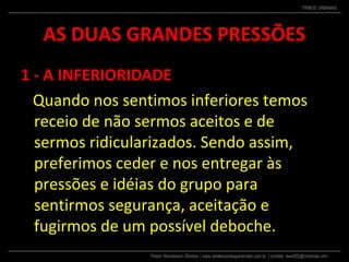 Pastor Wanderson Oliveira | www.adolescentesparacristo.com.br | contato: ewo002@motorola.com
TRIBOS URBANAS
AS DUAS GRANDES PRESSÕES
1 - A INFERIORIDADE
Quando nos sentimos inferiores temos
receio de não sermos aceitos e de
sermos ridicularizados. Sendo assim,
preferimos ceder e nos entregar às
pressões e idéias do grupo para
sentirmos segurança, aceitação e
fugirmos de um possível deboche.
 