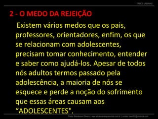 Pastor Wanderson Oliveira | www.adolescentesparacristo.com.br | contato: ewo002@motorola.com
TRIBOS URBANAS
2 - O MEDO DA REJEIÇÃO
Existem vários medos que os pais,
professores, orientadores, enfim, os que
se relacionam com adolescentes,
precisam tomar conhecimento, entender
e saber como ajudá-los. Apesar de todos
nós adultos termos passado pela
adolescência, a maioria de nós se
esquece e perde a noção do sofrimento
que essas áreas causam aos
“ADOLESCENTES".
 