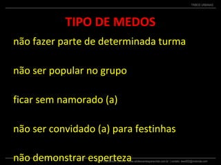 Pastor Wanderson Oliveira | www.adolescentesparacristo.com.br | contato: ewo002@motorola.com
TRIBOS URBANAS
TIPO DE MEDOS
não fazer parte de determinada turma
não ser popular no grupo
ficar sem namorado (a)
não ser convidado (a) para festinhas
não demonstrar esperteza
 
