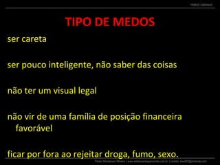 Pastor Wanderson Oliveira | www.adolescentesparacristo.com.br | contato: ewo002@motorola.com
TRIBOS URBANAS
TIPO DE MEDOS
ser careta
ser pouco inteligente, não saber das coisas
não ter um visual legal
não vir de uma família de posição financeira
favorável
ficar por fora ao rejeitar droga, fumo, sexo.
 