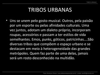 Pastor Wanderson Oliveira | www.adolescentesparacristo.com.br | contato: ewo002@motorola.com
TRIBOS URBANAS
TRIBOS URBANAS
• Uns se unem pelo gosto musical. Outros, pela paixão
por um esporte ou pelas afinidades culturais. Uma
vez juntos, adotam um dialeto próprio, incorporam
roupas, acessórios e passam a ter estilos de vida
semelhantes. Emos, punks, góticos, patricinhas....São
diversas tribos que compõem o espaço urbano e se
destacam em meio à heterogeneidade das grandes
metrópoles. Quem faz parte de uma delas, jamais
será um rosto desconhecido na multidão.
 