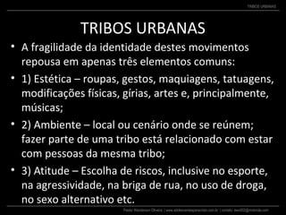 Pastor Wanderson Oliveira | www.adolescentesparacristo.com.br | contato: ewo002@motorola.com
TRIBOS URBANAS
TRIBOS URBANAS
• A fragilidade da identidade destes movimentos
repousa em apenas três elementos comuns:
• 1) Estética – roupas, gestos, maquiagens, tatuagens,
modificações físicas, gírias, artes e, principalmente,
músicas;
• 2) Ambiente – local ou cenário onde se reúnem;
fazer parte de uma tribo está relacionado com estar
com pessoas da mesma tribo;
• 3) Atitude – Escolha de riscos, inclusive no esporte,
na agressividade, na briga de rua, no uso de droga,
no sexo alternativo etc.
 