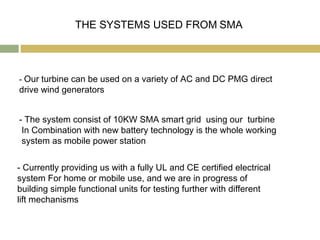 THE SYSTEMS USED FROM SMA




- Our turbine can be used on a variety of AC and DC PMG direct
drive wind generators


- The system consist of 10KW SMA smart grid using our turbine
 In Combination with new battery technology is the whole working
 system as mobile power station


- Currently providing us with a fully UL and CE certified electrical
system For home or mobile use, and we are in progress of
building simple functional units for testing further with different
lift mechanisms
 