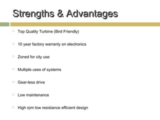 Strengths & Advantages
   Top Quality Turbine (Bird Friendly)

   10 year factory warranty on electronics

   Zoned for city use

   Multiple uses of systems

   Gear-less drive

   Low maintenance

   High rpm low resistance efficient design
 