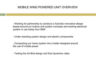 MOBILE WIND POWERED UNIT OVERVIEW




- Working for partnership to construct a futuristic innovative design
based around our turbine and system concepts and working electrical
system in use today from SMA


- Under standing system design and electric components

- Compacting our home system into a trailer designed around
the use of mobile power


- Testing the Air-Brid design and fluid dynamics video
 