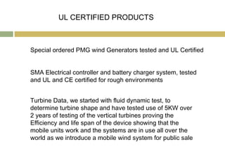 UL CERTIFIED PRODUCTS



Special ordered PMG wind Generators tested and UL Certified


SMA Electrical controller and battery charger system, tested
and UL and CE certified for rough environments


Turbine Data, we started with fluid dynamic test, to
determine turbine shape and have tested use of 5KW over
2 years of testing of the vertical turbines proving the
Efficiency and life span of the device showing that the
mobile units work and the systems are in use all over the
world as we introduce a mobile wind system for public sale
 