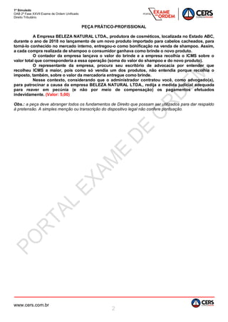 1º Simulado
OAB 2ª Fase XXVII Exame de Ordem Unificado
Direito Tributário
www.cers.com.br
2
PEÇA PRÁTICO-PROFISSIONAL
A Empresa BELEZA NATURAL LTDA., produtora de cosméticos, localizada no Estado ABC,
durante o ano de 2018 no lançamento de um novo produto importado para cabelos cacheados, para
torná-lo conhecido no mercado interno, entregou-o como bonificação na venda de shampoo. Assim,
a cada compra realizada de shampoo o consumidor ganhava como brinde o novo produto.
O contador da empresa lançava o valor do brinde e a empresa recolhia o ICMS sobre o
valor total que corresponderia a essa operação (soma do valor do shampoo e do novo produto).
O representante da empresa, procura seu escritório de advocacia por entender que
recolheu ICMS a maior, pois como só vendia um dos produtos, não entendia porque recolhia o
imposto, também, sobre o valor da mercadoria entregue como brinde.
Nesse contexto, considerando que o administrador contratou você, como advogado(a),
para patrocinar a causa da empresa BELEZA NATURAL LTDA., redija a medida judicial adequada
para reaver em pecúnia (e não por meio de compensação) os pagamentos efetuados
indevidamente. (Valor: 5,00)
Obs.: a peça deve abranger todos os fundamentos de Direito que possam ser utilizados para dar respaldo
à pretensão. A simples menção ou transcrição do dispositivo legal não confere pontuação.
 