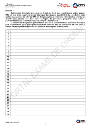 1º Simulado
OAB 2ª Fase XXVII Exame de Ordem Unificado
Direito Tributário
www.cers.com.br
8
Questão 1
Determinado Município, prevê em sua legislação local que o contribuinte poderá pagar o
IPTU em cota única ou parcelar em até dez vezes. Com base na possibilidade do contribuinte poder
realizar o pagamento do valor do IPTU em dez prestações, a autoridade administrativa entende que
durante esse período não deve haver contagem da prescrição, porquanto ainda válida a
permissividade dada ao Contribuinte para adimplir o débito fiscal.
O contribuinte lhe procura para saber se procede o entendimento da autoridade municipal,
pois se considerar que o prazo prescricional tem início na data de vencimento da cota única, o
crédito tributário já estaria prescrito. Na condição de advogado dê seu parecer.
1
2
3
4
5
6
7
8
9
10
11
12
13
14
15
16
17
18
19
20
21
22
23
24
25
26
27
28
29
30
 