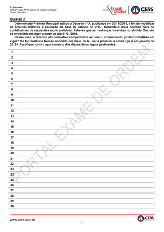 1º Simulado
OAB 2ª Fase XXVII Exame de Ordem Unificado
Direito Tributário
www.cers.com.br
9
Questão 2
Determinado Prefeito Municipal editou o Decreto nº X, publicado em 20/11/2018, a fim de modificar
os critérios relativos à apuração da base de cálculo do IPTU, tornando-o mais oneroso para os
contribuintes da respectiva municipalidade. Sabe-se que as mudanças inseridas no aludido Decreto
só entrariam em vigor a partir do dia 01/01/2019.
Nesse caso, o referido ato normativo compatibiliza-se com o ordenamento jurídico tributário em
vigor? Se tal mudança tivesse ocorrido por meio de lei, seria possível a cobrança já em janeiro de
2019? Justifique, com o apontamento dos dispositivos legais pertinentes.
1
2
3
4
5
6
7
8
9
10
11
12
13
14
15
16
17
18
19
20
21
22
23
24
25
26
27
28
29
30
 
