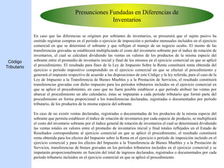 Presunciones Fundadas en Diferencias de
Inventarios
En caso que las diferencias se originen por sobrantes de inventarios, se presumirá que el sujeto pasivo ha
omitido registrar compras en el período o ejercicio de imposición o períodos mensuales incluidos en el ejercicio
comercial en que se determinó el sobrante y que reflejan el manejo de un negocio oculto. El monto de las
transferencias gravadas se establecerá multiplicando el costo del inventario sobrante por el índice de rotación de
inventarios, el cual se calculará dividiendo las ventas en valores de los productos de la misma especie del
sobrante entre el promedio de inventario inicial y final de los mismos en el ejercicio comercial en que se aplicó
el procedimiento. El resultado para fines de la Ley de Impuesto Sobre la Renta constituirá renta obtenida del
ejercicio o período impositivo comprendido en el ejercicio comercial en que se efectuó el procedimiento y
generará el impuesto respectivo de acuerdo a las disposiciones de este Código y la ley referida; para el caso de la
Ley de Impuesto a la Transferencia de Bienes Muebles y a la Prestación de Servicios, el resultado constituirá
transferencias gravadas con dicho impuesto para los períodos tributarios incluidos en el ejercicio comercial en
que se aplicó el procedimiento, en caso que no fuera posible establecer a que período atribuir las ventas por
abarcar el procedimiento un año calendario, éstas se imputarán a cada período tributario que formó parte del
procedimiento en forma proporcional a los transferencias declaradas, registradas o documentados por período
tributario, de los productos de la misma especie del sobrante.
En caso de no existir ventas declaradas, registradas o documentadas de los productos de la misma especie del
sobrante que permita establecer el índice de rotación de inventarios por cada especie de producto, se multiplicará
el costo del inventario sobrante por el índice general de rotación de inventarios el cual se determinará dividiendo
las ventas totales en valores entre el promedio de inventarios inicial y final totales reflejados en el Estado de
Resultados correspondiente al ejercicio comercial en que se aplicó el procedimiento, el resultado constituirá
renta obtenida para los efectos del Impuesto sobre la Renta en el ejercicio o período de imposición incluido en el
ejercicio comercial y para los efectos del Impuesto a la Transferencia de Bienes Muebles y a la Prestación de
Servicios, transferencias de bienes gravadas en los períodos tributarios incluidos en el ejercicio comercial y se
imputarán proporcionalmente en función del total de ingresos declarados, registrados o documentados por cada
período tributario incluidos en el ejercicio comercial en que se aplicó el procedimiento.
Código
Tributario
 