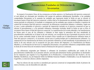 Presunciones Fundadas en Diferencias de
Inventarios
Se tomará el inventario físico de las existencias en fecha anterior a la finalización del ejercicio comercial,
el cual deberá ser efectuado por miembros del cuerpo de auditores debidamente facultados, a las unidades
comprobadas físicamente se le sumarán las unidades que ingresaron desde la fecha en que se efectuó el
inventario hasta el final del ejercicio comercial, a dicho total se le disminuirán las unidades vendidas durante el
mismo período en referencia, el resultado se comparará con las unidades que consten en detalles o registros de
control del inventario final del ejercicio comercial; las diferencias constituirán faltantes o sobrantes, según sea
el caso y serán atribuibles al ejercicio o período de imposición incluido en el ejercicio comercial en que se
efectuó el procedimiento y a los períodos tributarios mensuales incluidos desde la fecha en que se hizo el
inventario físico hasta el final del ejercicio comercial. La cuantificación de la renta obtenida y las transferencias
de bienes para el caso de los sobrantes o faltantes se hará según la naturaleza del caso atendiendo al
procedimiento establecido en el literal a) de este artículo, con excepción de que el promedio de precios será el
de las ventas realizadas desde la fecha del inventario físico tomado por la administración tributaria hasta el
final del ejercicio comercial y el inventario inicial será el confeccionado por la administración tributaria. La
imputación de las transferencias de bienes de los períodos tributarios se hará atendiendo el procedimiento en el
literal a) de este artículo con la excepción de que para efectos del Impuesto a la Transferencia de Bienes
Muebles y a la Prestación de Servicios se imputarán únicamente a los períodos tributarios comprendidos desde
la fecha de la toma física de inventarios hasta la finalización del ejercicio comercial.
Las diferencias originadas por faltantes o sobrantes de inventarios establecidas por medio de los
procedimientos establecidos en el presente artículo, servirán para determinar hechos generadores no declarados
de los impuestos que regulan la Ley Reguladora de la Producción y Comercialización del Alcohol y de las
Bebidas Alcohólicas, Ley de Impuesto Sobre las Bebidas Gaseosas Simples o Endulzadas y Ley de Impuesto de
Cigarrillos, si estuviere afectos a dichos impuestos.
Para los efectos de esta sección se entenderá por ejercicio comercial al comprendido desde el primero de
enero al treinta y uno de diciembre de cada año.
Código
Tributario
 