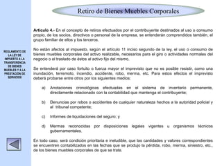 Retiro de Bienes Muebles Corporales
REGLAMENTO DE
LA LEY DE
IMPUESTO A LA
TRANSFERENCIA
DE BIENES
MUEBLES Y A LA
PRESTACIÓN DE
SERVICIOS
Artículo 4.- En el concepto de retiros efectuados por el contribuyente destinados al uso o consumo
propio, de los socios, directivos o personal de la empresa, se entenderán comprendidos también, el
grupo familiar de ellos y los terceros.
No están afectos al impuesto, según el artículo 11 inciso segundo de la ley, el uso o consumo de
bienes muebles corporales del activo realizable, necesarios para el giro o actividades normales del
negocio o el traslado de éstos al activo fijo del mismo.
Se entenderá por caso fortuito o fuerza mayor el imprevisto que no es posible resistir, como una
inundación, terremoto, incendio, accidente, robo, merma, etc. Para estos efectos el imprevisto
deberá probarse entre otros por los siguientes medios:
a) Anotaciones cronológicas efectuadas en el sistema de inventario permanente,
directamente relacionado con la contabilidad que mantenga el contribuyente;
b) Denuncias por robos o accidentes de cualquier naturaleza hechos a la autoridad policial y
al tribunal competente;
c) Informes de liquidaciones del seguro; y
d) Mermas reconocidas por disposiciones legales vigentes u organismos técnicos
gubernamentales.
En todo caso, será condición prioritaria e ineludible, que las cantidades y valores correspondientes
se encuentren contabilizados en las fechas que se produjo la pérdida, robo, merma, siniestro, etc.,
de los bienes muebles corporales de que se trate.
 