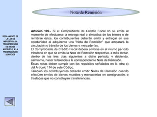 Nota de Remisión
Artículo 109.- Si el Comprobante de Crédito Fiscal no se emite al
momento de efectuarse la entrega real o simbólica de los bienes o de
remitirse éstos, los contribuyentes deberán emitir y entregar en esa
oportunidad al adquirente una "Nota de Remisión" que amparará la
circulación o tránsito de los bienes y mercaderías.
El Comprobante de Crédito Fiscal deberá emitirse en el mismo período
tributario en que se emita la Nota de Remisión respectiva, a más tardar,
dentro de los tres días siguientes a dicho período; y debiendo,
asimismo, hacer referencia a la correspondiente Nota de Remisión.
Estas notas deben cumplir con los requisitos señalados en la letra c)
del Artículo 114 de este Código.
También los contribuyentes deberán emitir Notas de Remisión cuando
efectúen envíos de bienes muebles y mercaderías en consignación, o
traslados que no constituyan transferencias.
REGLAMENTO DE
LA LEY DE
IMPUESTO A LA
TRANSFERENCIA
DE BIENES
MUEBLES Y A LA
PRESTACIÓN DE
SERVICIOS
 