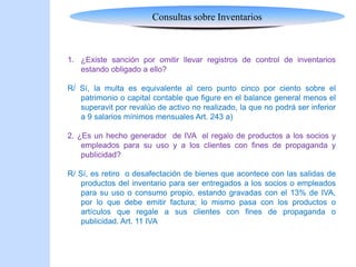 Consultas sobre Inventarios
1. ¿Existe sanción por omitir llevar registros de control de inventarios
estando obligado a ello?
R/ Sí, la multa es equivalente al cero punto cinco por ciento sobre el
patrimonio o capital contable que figure en el balance general menos el
superavit por revalúo de activo no realizado, la que no podrá ser inferior
a 9 salarios mínimos mensuales Art. 243 a)
2. ¿Es un hecho generador de IVA el regalo de productos a los socios y
empleados para su uso y a los clientes con fines de propaganda y
publicidad?
R/ Sí, es retiro o desafectación de bienes que acontece con las salidas de
productos del inventario para ser entregados a los socios o empleados
para su uso o consumo propio, estando gravadas con el 13% de IVA,
por lo que debe emitir factura; lo mismo pasa con los productos o
artículos que regale a sus clientes con fines de propaganda o
publicidad. Art. 11 IVA
 