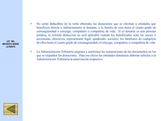 • No serán deducibles de la renta obtenidas las donaciones que se efectúan a entidades que
beneficien directa o indirectamente al donante, a la familia de esta hasta el cuarto grado de
consanguinidad o cónyuge, compañero o compañera de vida. Si el donante es una persona
jurídica, la referida deducción no será aplicable cuando los beneficiados sean los socios o
accionistas, directivos, representante legal, apoderado, asesores, los familiares de cualquiera
de ellos hasta el cuarto grado de consanguinidad, el cónyuge, compañero o compañera de vida.
• La Administración Tributaria asignara y autorizara las numeraciones de los documentos en los
que se respalden las donaciones. Para ese efecto las entidades donatarias deberán solicitar a la
Administración Tributaria la autorización respectiva.
LEY DEL
IMPUESTO SOBRE
LA RENTA
 
