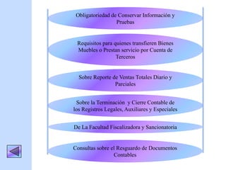Requisitos para quienes transfieren Bienes
Muebles o Prestan servicio por Cuenta de
Terceros
Sobre Reporte de Ventas Totales Diario y
Parciales
Obligatoriedad de Conservar Información y
Pruebas
Sobre la Terminación y Cierre Contable de
los Registros Legales, Auxiliares y Especiales
De La Facultad Fiscalizadora y Sancionatoria
Consultas sobre el Resguardo de Documentos
Contables
 