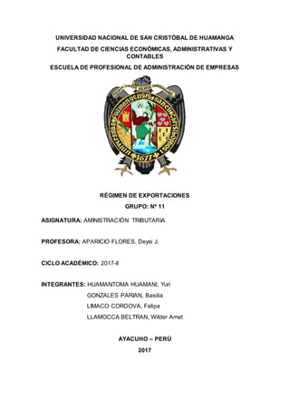UNIVERSIDAD NACIONAL DE SAN CRISTÓBAL DE HUAMANGA
FACULTAD DE CIENCIAS ECONÓMICAS, ADMINISTRATIVAS Y
CONTABLES
ESCUELA DE PROFESIONAL DE ADMINISTRACIÓN DE EMPRESAS
RÉGIMEN DE EXPORTACIONES
GRUPO: Nº 11
ASIGNATURA: AMINISTRACIÓN TRIBUTARIA
PROFESORA: APARICIO FLORES, Deysi J.
CICLO ACADÉMICO: 2017-II
INTEGRANTES: HUAMANTOMA HUAMANI, Yuri
GONZALES PARIAN, Basilia
LIMACO CORDOVA, Felipa
LLAMOCCA BELTRAN, Wilder Amet
AYACUHO – PERÚ
2017
 
