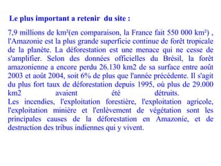 7,9 millions de km²(en comparaison, la France fait 550 000 km²) , l'Amazonie est la plus grande superficie continue de forêt tropicale de la planète. La déforestation est une menace qui ne cesse de s'amplifier. Selon des données officielles du Brésil, la forêt amazonienne a encore perdu 26.130 km2 de sa surface entre août 2003 et août 2004, soit 6% de plus que l'année précédente. Il s'agit du plus fort taux de déforestation depuis 1995, où plus de 29.000 km2 avaient été détruits.  Les incendies, l'exploitation forestière, l'exploitation agricole, l'exploitation minière et l'enlèvement de végétation sont les principales causes de la déforestation en Amazonie, et de destruction des tribus indiennes qui y vivent. Le plus important a retenir  du site : 