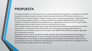 PROPUESTA
El Proyecto es ofrecer un servicio on-line, en cuanto a declaración de impuestos con objetivo de ahorrar
tiempo en trámites, economizar dinero y sobre todo estar al día con el SRI y evitar Clausuras, nos
enfocamos en personas naturales. Nuestro servicio cuenta con personal capacitado, y dispuesto estar al
día con las leyes vigentes; realizar un trabajo confiable que resguarde debidamente la información
confiada. Se realizara la declaración de cada persona u organización en forma en la forma que el SRI lo
requiere, para evitar cometer errores al enviar su declaración por la web,
hemos implementando las mejores opciones de seguridad disponibles para así proteger nuestros datos
internamente y a través de Internet. De acuerdo con nuestra política de seguridad estándar, la
información no se transfiere a terceros. Por lo tanto, sóloTRIBUTACIÓN ONLINE protege la seguridad
de su información personal.
Usted puede visitar nuestro sitio web sin revelar ninguna información personal. Mientras navega, no
recopilamos información personal, como su nombre, dirección, número de teléfono o dirección de
correo electrónico. Sin embargo, la única recopilación que se realizar será información sobre cómo se
usa este sitio, tal como la cantidad de visitantes del sitio, la duración de cada visita y qué páginas son las
más comúnmente usadas para entrar y salir del sitio.
 