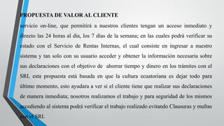 PROPUESTA DE VALOR AL CLIENTE
servicio on-line, que permitirá a nuestros clientes tengan un acceso inmediato y
directo las 24 horas al día, los 7 días de la semana; en las cuales podrá verificar su
estado con el Servicio de Rentas Internas, el cual consiste en ingresar a nuestro
sistema y tan solo con su usuario acceder y obtener la información necesaria sobre
sus declaraciones con el objetivo de ahorrar tiempo y dinero en los trámites con el
SRI, esta propuesta está basada en que la cultura ecuatoriana es dejar todo para
último momento, esto ayudara a ver si el cliente tiene que realizar sus declaraciones
de manera inmediata; nosotros realizamos el trabajo y para seguridad de los mismos
accediendo al sistema podrá verificar el trabajo realizado evitando Clausuras y multas
con el SRI.
 