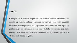 MISIÓN:
Conseguir la excelencia empresarial de nuestros clientes ofreciendo una
gestión de máxima calidad, prestando un servicio con valor agregado,
brindando un trato personalizado y poniendo a su disposición a un equipo de
profesionales especializados y con una dilatada experiencia que busca
entregar soluciones completas que satisfagan las necesidades de nuestros
clientes en la ciudad de Quito.
 