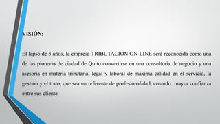 VISIÓN:
El lapso de 3 años, la empresa TRIBUTACIÓN ON-LINE será reconocida como una
de las pioneras de ciudad de Quito convertirse en una consultoría de negocio y una
asesoría en materia tributaria, legal y laboral de máxima calidad en el servicio, la
gestión y el trato, que sea un referente de profesionalidad, creando mayor confianza
entre sus cliente
 
