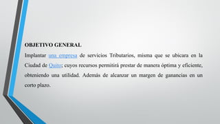 OBJETIVO GENERAL
Implantar una empresa de servicios Tributarios, misma que se ubicara en la
Ciudad de Quito; cuyos recursos permitirá prestar de manera óptima y eficiente,
obteniendo una utilidad. Además de alcanzar un margen de ganancias en un
corto plazo.
 