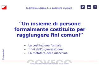 la definizione classica (… o perlomeno intuitiva!)
                                              (…




                    “Un insieme di persone
                  formalmente costituito per
                   raggiungere fini comuni”

                     – La costituzione formale
                     – I fini dell’organizzazione
Tribù aziendali




                     – La metafora della macchina


                          Consulenza e Formazione all’impresa e ai suoi uomini
 