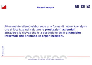 Network analysis




                  Attualmente stiamo elaborando una forma di network analysis
                  che si focalizza nel valutare le prestazioni aziendali
                  attraverso la rilevazione e la descrizione delle dinamiche
                  informali che animano le organizzazioni.
Tribù aziendali




                                   Consulenza e Formazione all’impresa e ai suoi uomini
 