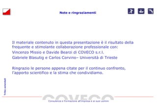 Note e ringraziamenti




                  Il materiale contenuto in questa presentazione è il risultato della
                  frequente e stimolante collaborazione professionale con:
                  Vincenzo Missio e Davide Bearzi di COVECO s.r.l.
                  Gabriele Blasutig e Carlos Corvino– Università di Trieste

                  Ringrazio le persone appena citate per il continuo confronto,
                  l’apporto scientifico e la stima che condividiamo.
Tribù aziendali




                                      Consulenza e Formazione all’impresa e ai suoi uomini
 
