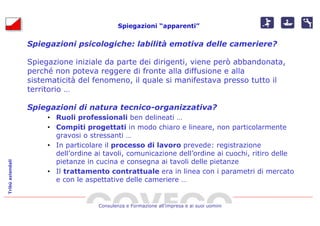 Spiegazioni “apparenti”


                  Spiegazioni psicologiche: labilità emotiva delle cameriere?

                  Spiegazione iniziale da parte dei dirigenti, viene però abbandonata,
                  perché non poteva reggere di fronte alla diffusione e alla
                  sistematicità del fenomeno, il quale si manifestava presso tutto il
                  territorio …

                  Spiegazioni di natura tecnico-organizzativa?
                       • Ruoli professionali ben delineati …
                       • Compiti progettati in modo chiaro e lineare, non particolarmente
                         gravosi o stressanti …
                       • In particolare il processo di lavoro prevede: registrazione
                         dell’ordine ai tavoli, comunicazione dell’ordine ai cuochi, ritiro delle
                         pietanze in cucina e consegna ai tavoli delle pietanze
Tribù aziendali




                       • Il trattamento contrattuale era in linea con i parametri di mercato
                         e con le aspettative delle cameriere …


                                      Consulenza e Formazione all’impresa e ai suoi uomini
 