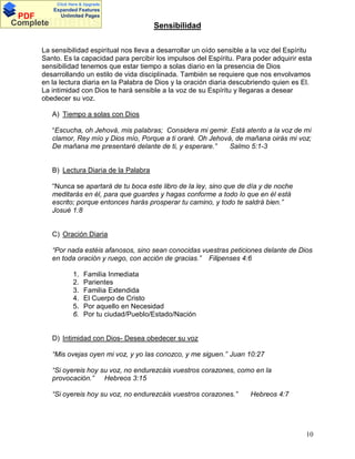 Click Here & Upgrade

PDF
Complete

Expanded Features
Unlimited Pages

Documents

Sensibilidad

La sensibilidad espiritual nos lleva a desarrollar un oído sensible a la voz del Espíritu
Santo. Es la capacidad para percibir los impulsos del Espíritu. Para poder adquirir esta
sensibilidad tenemos que estar tiempo a solas diario en la presencia de Dios
desarrollando un estilo de vida disciplinada. También se requiere que nos envolvamos
en la lectura diaria en la Palabra de Dios y la oración diaria descubriendo quien es El.
La intimidad con Dios te hará sensible a la voz de su Espíritu y llegaras a desear
obedecer su voz.
A) Tiempo a solas con Dios
Escucha, oh Jehová, mis palabras; Considera mi gemir. Está atento a la voz de mi
clamor, Rey mío y Dios mío, Porque a ti oraré. Oh Jehová, de mañana oirás mi voz;
De mañana me presentaré delante de ti, y esperare.
Salmo 5:1-3

B) Lectura Diaria de la Palabra
Nunca se apartará de tu boca este libro de la ley, sino que de día y de noche
meditarás en él, para que guardes y hagas conforme a todo lo que en él está
escrito; porque entonces harás prosperar tu camino, y todo te saldrá bien.
Josué 1:8

C) Oración Diaria
Por nada estéis afanosos, sino sean conocidas vuestras peticiones delante de Dios
en toda oración y ruego, con acción de gracias. Filipenses 4:6
1.
2.
3.
4.
5.
6.

Familia Inmediata
Parientes
Familia Extendida
El Cuerpo de Cristo
Por aquello en Necesidad
Por tu ciudad/Pueblo/Estado/Nación

D) Intimidad con Dios- Desea obedecer su voz
Mis ovejas oyen mi voz, y yo las conozco, y me siguen. Juan 10:27
Si oyereis hoy su voz, no endurezcáis vuestros corazones, como en la
provocación.
Hebreos 3:15
Si oyereis hoy su voz, no endurezcáis vuestros corazones.

Hebreos 4:7

10

 