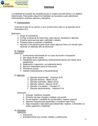 Click Here & Upgrade

PDF
Complete

Expanded Features
Unlimited Pages

Documents

Habilidad

La habilidad es el grado de competencia de un sujeto concreto frente a un objetivo
determinado. Para poder adquirir la habilidad, se necesitan cuatro elementos:
entrenamiento, práctica, ejercicio y disciplina.
A) Entrenamiento
Instruye al niño en su camino, y aun cuando fuere viejo no se apartará de él.
Proverbios 22:6
Definición:
1. Dirigir el crecimiento
2. Formar a través de la instrucción, para educar, disciplinar o ejercitar
3. Enseñar para que sea apto, calificado o diestro
4. Preparar para un examen o habilidad
5. Apuntar a una persona para hacer arduo ejercicio físico y/o mental, para
alcanzar un estándar alto de eficiencia
B) Practica
Definición:
1. Involucrarse activamente en un curso de acción a ocupación
2. Ser capaz de ser usado
3. Designado para suplementar entrenamiento teórico por medio de la
experiencia
4. Realización o ejecución, no solamente teoría
5. Ejercicio sistemático para la instrucción
6. Ponerla en acción
7. Hacerlo habitualmente y frecuentemente
C) Ejercicio
a.
b.
c.
d.
e.
f.

Ejercitar misericordia....Jeremías 9:24
Ejercitar dominio...Mateo 20:25
Ejercitar autoridad...Mateo 20:25
Ejercitar señorío...Marcos 10:42
Ejercitar a la piedad...I Timoteo 4:7
Ejercitar discernimiento... Hebreos 5:14

Definición:
1. Empujar, mantener ocupado
2. El hecho de traer al juego o realizar una acción
3. El uso regular o repetido de una facultad u órgano corporal
4. Ejercicio corporal para desarrollar y mantener vigor físico
5. Algo ensayado o ejecutado para desarrollar, mejorar, o demostrar un
poder especifico o habilidad
D) Disciplina
Definición:
1. Instrucción
2. Entretenimiento que corrige, moldea, o perfecciona
11

 