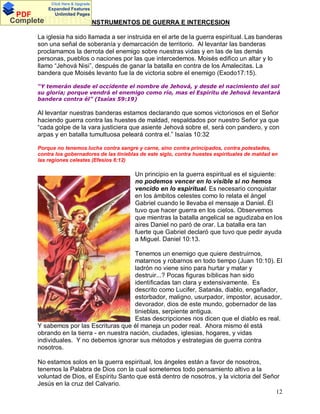 Click Here & Upgrade

PDF
Complete

Expanded Features
Unlimited Pages

DocumentsINSTRUMENTOS DE GUERRA E INTERCESION
La iglesia ha sido llamada a ser instruida en el arte de la guerra espiritual. Las banderas
son una señal de soberanía y demarcación de territorio. Al levantar las banderas
proclamamos la derrota del enemigo sobre nuestras vidas y en las de las demás
personas, pueblos o naciones por las que intercedemos. Moisés edifico un altar y lo
llamo Jehová Nisi , después de ganar la batalla en contra de los Amalecitas. La
bandera que Moisés levanto fue la de victoria sobre el enemigo (Exodo17:15).
Y temerán desde el occidente el nombre de Jehová, y desde el nacimiento del sol
su gloria; porque vendrá el enemigo como río, mas el Espíritu de Jehová levantará
bandera contra él (Isaías 59:19)

Al levantar nuestras banderas estamos declarando que somos victoriosos en el Señor
haciendo guerra contra las huestes de maldad, respaldados por nuestro Señor ya que
cada golpe de la vara justiciera que asiente Jehová sobre el, será con pandero, y con
arpas y en batalla tumultuosa peleará contra el. Isaías 10:32
Porque no tenemos lucha contra sangre y carne, sino contra principados, contra potestades,
contra los gobernadores de las tinieblas de este siglo, contra huestes espirituales de maldad en
las regiones celestes (Efesios 6:12)

Un principio en la guerra espiritual es el siguiente:
no podemos vencer en lo visible si no hemos
vencido en lo espiritual. Es necesario conquistar
en los ámbitos celestes como lo relata el ángel
Gabriel cuando le llevaba el mensaje a Daniel. Él
tuvo que hacer guerra en los cielos. Observemos
que mientras la batalla angelical se agudizaba en los
aires Daniel no paró de orar. La batalla era tan
fuerte que Gabriel declaró que tuvo que pedir ayuda
a Miguel. Daniel 10:13.
Tenemos un enemigo que quiere destruirnos,
matarnos y robarnos en todo tiempo (Juan 10:10). El
ladrón no viene sino para hurtar y matar y
destruir...? Pocas figuras bíblicas han sido
identificadas tan clara y extensivamente. Es
descrito como Lucifer, Satanás, diablo, engañador,
estorbador, maligno, usurpador, impostor, acusador,
devorador, dios de este mundo, gobernador de las
tinieblas, serpiente antigua.
Estas descripciones nos dicen que el diablo es real.
Y sabemos por las Escrituras que él maneja un poder real. Ahora mismo él está
obrando en la tierra - en nuestra nación, ciudades, iglesias, hogares, y vidas
individuales. Y no debemos ignorar sus métodos y estrategias de guerra contra
nosotros.
No estamos solos en la guerra espiritual, los ángeles están a favor de nosotros,
tenemos la Palabra de Dios con la cual sometemos todo pensamiento altivo a la
voluntad de Dios, el Espíritu Santo que está dentro de nosotros, y la victoria del Señor
Jesús en la cruz del Calvario.
12

 