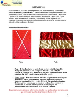 Click Here & Upgrade

PDF
Complete

Expanded Features
Unlimited Pages

Documents
INSTRUMENTOS

El Ministerio de banderas se compone de dos instrumentos de adoración al
Señor: banderas y estandartes. Dichos instrumentos comparten entre sí unos
elementos que los caracterizan como diferentes tipos de banderas. La palabra
bandera en hebreo significa señal insignia o estandarte. La bandera indica
lealtad, dedicación y determinación. El diccionario define bandera como
cualquier cosa exhibida como símbolo de principios; una señal empleada para
advertir, dirigir, ordenar o declarar.
Elementos de una bandera:

Vara

Tela

•

Vara: En las Escrituras es símbolo del poder y autoridad que Dios
delega a sus siervos, a sus escogidos (Sal. 23:4 ; Jer. 1:11 ; Ex.
4:20/14:16 ; Núm 17:1-11). Además es tipo de la vara que el Señor le dio
a Moisés (Ex. 4:17) y de la vara de Aarón (Ex. 14:21).

•

Tela o lienzo: Nos recuerda que Jesús fue colgado en un madero para
darnos vida eterna, otorgándonos mediante Su victoria, autoridad
contra el enemigo (Jn. 1:12 / 16:23 ; Ef. 1:21). Por otro lado, el pedazo
de lienzo, al ser cortado, por la marca de costura al momento de su
confección, es tipo del velo rasgado en el Templo y de los
padecimientos de nuestro Señor en la cruz del Calvario.

Levantad bandera sobre un alto monte; alzad la voz a ellos, alzad la mano, para
que entren por puertas de príncipes (Isaías 13:2)
13

 