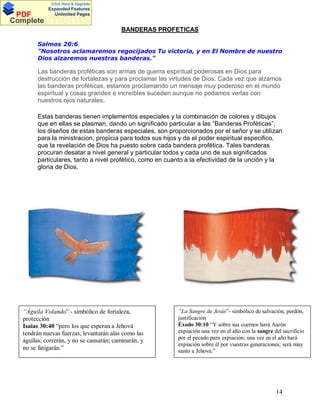 Click Here & Upgrade

PDF
Complete

Expanded Features
Unlimited Pages

Documents
BANDERAS PROFETICAS
Salmos 20:6
"Nosotros aclamaremos regocijados Tu victoria, y en El Nombre de nuestro
Dios alzaremos nuestras banderas."

Las banderas proféticas son armas de guerra espiritual poderosas en Dios para
destrucción de fortalezas y para proclamar las virtudes de Dios. Cada vez que alzamos
las banderas proféticas, estamos proclamando un mensaje muy poderoso en el mundo
espiritual y cosas grandes e increíbles suceden aunque no podamos verlas con
nuestros ojos naturales.
Estas banderas tienen implementos especiales y la combinación de colores y dibujos
que en ellas se plasman, dando un significado particular a las Banderas Proféticas ,
los diseños de estas banderas especiales, son proporcionados por el señor y se utilizan
para la ministracion, propicia para todos sus hijos y da el poder espiritual especifico,
que la revelación de Dios ha puesto sobre cada bandera profética. Tales banderas
procuran desatar a nivel general y particular todos y cada uno de sus significados
particulares, tanto a nivel profético, como en cuanto a la efectividad de la unción y la
gloria de Dios.

“Águila Volando” - simbólico de fortaleza,
protección
Isaías 30:40 “pero los que esperan a Jehová
tendrán nuevas fuerzas; levantarán alas como las
águilas; correrán, y no se cansarán; caminarán, y
no se fatigarán.”

“La Sangre de Jesús”- simbólico de salvación, perdón,
justificación
Éxodo 30:10 “Y sobre sus cuernos hará Aarón
expiación una vez en el año con la sangre del sacrificio
por el pecado para expiación; una vez en el año hará
expiación sobre él por vuestras generaciones; será muy
santo a Jehová.”

14

 
