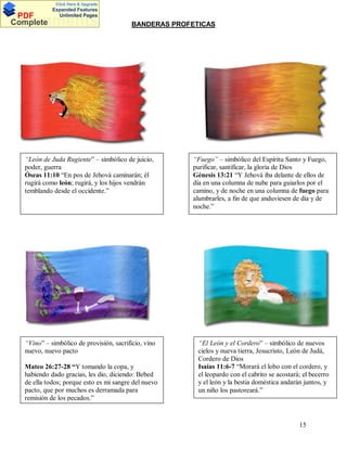 Click Here & Upgrade

PDF
Complete

Expanded Features
Unlimited Pages

Documents

BANDERAS PROFETICAS

“León de Juda Rugiente” – simbólico de juicio,
poder, guerra
Óseas 11:10 “En pos de Jehová caminarán; él
rugirá como león; rugirá, y los hijos vendrán
temblando desde el occidente.”

“Fuego” – simbólico del Espíritu Santo y Fuego,
purificar, santificar, la gloria de Dios
Génesis 13:21 “Y Jehová iba delante de ellos de
día en una columna de nube para guiarlos por el
camino, y de noche en una columna de fuego para
alumbrarles, a fin de que anduviesen de día y de
noche.”

“Vino” – simbólico de provisión, sacrificio, vino
nuevo, nuevo pacto

“El León y el Cordero” – simbólico de nuevos
cielos y nueva tierra, Jesucristo, León de Judá,
Cordero de Dios
Isaías 11:6-7 “Morará el lobo con el cordero, y
el leopardo con el cabrito se acostará; el becerro
y el león y la bestia doméstica andarán juntos, y
un niño los pastoreará.”

Mateo 26:27-28 Y tomando la copa, y
habiendo dado gracias, les dio, diciendo: Bebed
de ella todos; porque esto es mi sangre del nuevo
pacto, que por muchos es derramada para
remisión de los pecados.”

15

 
