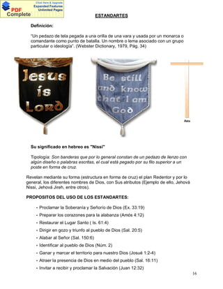 Click Here & Upgrade

PDF
Complete

Expanded Features
Unlimited Pages

Documents

ESTANDARTES

Definición:
Un pedazo de tela pegada a una orilla de una vara y usada por un monarca o
comandante como punto de batalla. Un nombre o lema asociado con un grupo
particular o ideología . (Webster Dictionary, 1979, Pág. 34)

Su significado en hebreo es "Nissi"
Tipología: Son banderas que por lo general constan de un pedazo de lienzo con
algún diseño o palabras escritas, el cual está pegado por su filo superior a un
poste en forma de cruz.
Revelan mediante su forma (estructura en forma de cruz) el plan Redentor y por lo
general, los diferentes nombres de Dios, con Sus atributos (Ejemplo de ello, Jehová
Nissi, Jehová Jireh, entre otros).
PROPOSITOS DEL USO DE LOS ESTANDARTES:
• Proclamar la Soberanía y Señorío de Dios (Ex. 33:19)
• Preparar los corazones para la alabanza (Amós 4:12)
• Restaurar el Lugar Santo ( Is. 61:4)
• Dirigir en gozo y triunfo al pueblo de Dios (Sal. 20:5)
• Alabar al Señor (Sal. 150:6)
• Identificar al pueblo de Dios (Núm. 2)
• Ganar y marcar el territorio para nuestro Dios (Josué 1:2-4)
• Atraer la presencia de Dios en medio del pueblo (Sal. 16:11)
• Invitar a recibir y proclamar la Salvación (Juan 12:32)

16

 