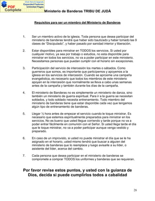 Click Here & Upgrade

PDF
Complete

Expanded Features
Unlimited Pages

DocumentsMinisterio de Banderas TRIBU DE JUDÀ
Requisitos para ser un miembro del Ministerio de Banderas

1.

Ser un miembro activo de la iglesia. Toda persona que desea participar del
ministerio de banderas tendrá que haber sido bautizado y haber tomado las 9
clases de Discipulado , y haber pasado por sanidad interior y liberación.

2.

Estar disponibles para ministrar en TODOS los servicios. Si usted por
cualquier motivo, ya sea por trabajo o estudios, no esta disponible para
ministrar en todos los servicios, no va a poder participar en este ministerio.
Necesitamos personas que puedan cumplir con el horario sin excepciones.

3.

Participación del servicio de intercesión los martes o sábados. Como
guerreros que somos, es importante que participemos y apoyemos a la
iglesia en los servicios de intercesión. Cuando se aproxime una campaña
evangelistica, es necesario que todos los miembros de este ministerio
apoyen en la intercesión que normalmente se lleva a cabo unas semanas
antes de la campaña y también durante los días de la campaña.

4.

El ministerio de Banderas no es simplemente un ministerio de danza, sino
también un ministerio de guerra espiritual. Para ir a la guerra se necesitan
soldados, y todo soldado necesita entrenamiento. Todo miembro del
ministerio de banderas tiene que estar disponible cada vez que tengamos
algún tipo de entrenamiento de banderas.

5.

Llegar ½ hora antes de empezar el servicio cuando le toque ministrar. Es
necesario que estemos espiritualmente preparados para ministrar en los
servicios. No es bueno que usted llegue corriendo y tarde porque no va a
poder entrar fácilmente en comunión con el Señor. Si usted llega tarde el día
que le toque ministrar, no va a poder participar aunque venga vestido y
preparado.

6.

En caso de un improvisto, si usted no puede ministrar el día que se le ha
asignado en el horario, usted mismo tendrá que buscar a alguien del
ministerio de banderas que lo reemplace y luego avisarle a su líder, o
asistente del líder, acerca del cambio.

7.

Cada persona que desea participar en el ministerio de banderas se
compromete a comprar TODOS los uniformes y banderas que se requieran.

Por favor revise estos puntos, y usted con la guianza de
Dios, decida si puede cumplirlos todos a cabalidad

28

 