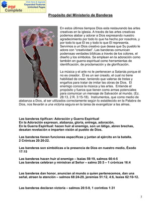 Click Here & Upgrade

PDF
Complete

Expanded Features
Unlimited Pages

Documents
Propósito del Ministerio de Banderas

En estos últimos tiempos Dios esta restaurando las artes
creativas en la iglesia. A través de las artes creativas
podemos alabar y adorar a Dios expresando nuestro
agradecimiento por todo lo que ha hecho por nosotros, y
por todo lo que El es y todo lo que El representa.
Servimos a un Dios creativo que desea que Su pueblo le
adore con creatividad . Las banderas comunican
poderosas verdades bíblicas a través de los colores, el
diseño y los símbolos. Se emplean en la adoración como
también en guerra espiritual como herramientas de
identificación, de proclamación y de glorificación.
La música y el arte no le pertenecen a Satanás porque él
no es creador. Él es un ser creado, el cual no tiene
habilidad de crear, teniendo que valerse de tretas y
engaños para tratar de imitar las obras de Dios. El
enemigo conoce la música y las artes. Entiende el
propósito y fuerza que tienen como armas potenciales
para comunicar un mensaje de Salvación al mundo. (Ez.
28:13, 2 R. 3:15-18). Instrumentos, que como medio de
alabanza a Dios, al ser utilizados correctamente según lo establecido en la Palabra de
Dios, nos llevarán a una victoria segura en la tarea de evangelizar a las almas.

Las banderas tipifican: Adoración y Guerra Espiritual
En la Adoración expresan, alabanza, gloria, entrega, adoración.
En la Guerra Espiritual: hacen huir al enemigo, son un látigo, abren brechas,
desatan revelación e imparten visión al pueblo de Dios.
Las banderas tienen funciones específicas y juntan al ejército en la batalla.
2 Crónicas 20:20-22.
Las banderas son simbólicas a la presencia de Dios en nuestro medio, Éxodo
17:15
Las banderas hacen huir al enemigo – Isaías 59:19, salmos 60:4-5
Las banderas celebran y ministran al Señor – salmo 20:5 – 1 crónicas 16:4

Las banderas dan honor, anuncian al mundo a quien pertenecemos, dan una
señal, atraen la atención – salmos 68:24-29, jeremías 51:12, 4:6, Isaías 62:10-12.

Las banderas declaran victoria – salmos 20:5-9, 1 corintios 1:31
3

 