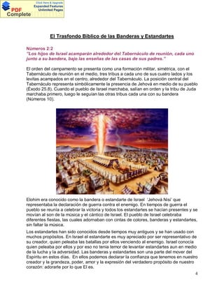 Click Here & Upgrade

PDF
Complete

Expanded Features
Unlimited Pages

Documents
El Trasfondo Bíblico de las Banderas y Estandartes
Números 2:2
”Los hijos de Israel acamparán alrededor del Tabernáculo de reunión, cada uno
junto a su bandera, bajo las enseñas de las casas de sus padres.”
El orden del campamento se presenta como una formación militar, simétrica, con el
Tabernáculo de reunión en el medio, tres tribus a cada uno de sus cuatro lados y los
levitas acampados en el centro, alrededor del Tabernáculo. La posición central del
Tabernáculo representa simbólicamente la presencia de Jehová en medio de su pueblo
(Éxodo 25.8). Cuando el pueblo de Israel marchaba, salían en orden y la tribu de Juda
marchaba primero, luego le seguían las otras tribus cada una con su bandera
(Números 10).

Elohim era conocido como la bandera o estandarte de Israel Jehová Nisi que
representaba la declaración de guerra contra el enemigo. En tiempos de guerra el
pueblo se reunía a celebrar la victoria y todos los estandartes se hacían presentes y se
movían al son de la música y el cántico de Israel. El pueblo de Israel celebraba
diferentes fiestas, las cuales adornaban con cintas de colores, banderas y estandartes,
sin faltar la música.
Los estandartes han sido conocidos desde tiempos muy antiguos y se han usado con
muchos propósitos. En Israel el estandarte es muy apreciado por ser representativo de
su creador, quien peleaba las batallas por ellos venciendo al enemigo. Israel conocía
quien peleaba por ellos y por eso no tenia temor de levantar estandartes aun en medio
de la lucha y la adversidad. Las banderas y estandartes son una parte del mover del
Espíritu en estos días. En ellos podemos declarar la confianza que tenemos en nuestro
creador y la grandeza, poder, amor y la expresión del verdadero propósito de nuestro
corazón: adorarle por lo que El es.
4

 