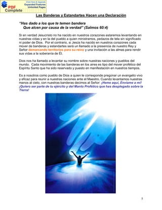 Click Here & Upgrade

PDF
Complete

Expanded Features
Unlimited Pages

Documents
Las Banderas y Estandartes Hacen una Declaración
“Has dado a los que te temen bandera
Que alcen por causa de la verdad” (Salmos 60:4)
Si en verdad Jesucristo no ha nacido en nuestros corazones estaremos levantando en
nuestras vidas y en la del pueblo a quien ministramos, pedazos de tela sin significado
ni poder de Dios. Por el contrario, si Jesús ha nacido en nuestros corazones cada
mover de banderas y estandartes será un llamado a la presencia de nuestro Rey y
Señor demarcando territorios para su reino y una invitación a las almas para rendir
sus vidas a la soberanía de Él.
Dios nos ha llamado a levantar su nombre sobre nuestras naciones y pueblos del
mundo. Cada movimiento de las banderas en los aires es tipo del mover profético del
Espíritu Santo que ha sido reservado y puesto en manifestación en nuestros tiempos.
Es a nosotros como pueblo de Dios a quien le corresponde pregonar un evangelio vivo
y eficaz para reunir a nuestras naciones ante el Maestro. Cuando levantamos nuestras
manos al cielo, con nuestras banderas decimos al Señor: ¡Heme aquí, Envíame a mí!
¡Quiero ser parte de tu ejército y del Manto Profético que has desplegado sobre la
Tierra!

5

 